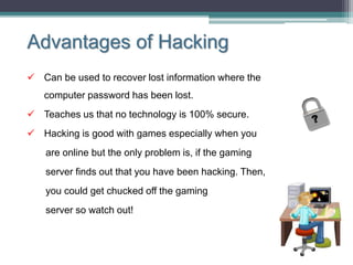 Advantages of Hacking
 Can be used to recover lost information where the
computer password has been lost.
 Teaches us that no technology is 100% secure.
 Hacking is good with games especially when you
are online but the only problem is, if the gaming
server finds out that you have been hacking. Then,
you could get chucked off the gaming
server so watch out!
 