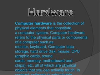 Computer hardware is the collection of
physical elements that constitute
a computer system. Computer hardware
refers to the physical parts or components
of a computer such as
monitor, keyboard, Computer data
storage, hard drive disk, mouse, CPU
(graphic cards, sound
cards, memory, motherboard and
chips), etc. all of which are physical
objects that you can actually touch. In
 