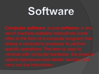 Computer software, or just software, is any
set of machine-readable instructions (most
often in the form of a computer program) that
directs a computer's processor to perform
specific operations. The term is used to
contrast with computer hardware, the physical
objects (processor and related devices) that
carry out the instructions
 