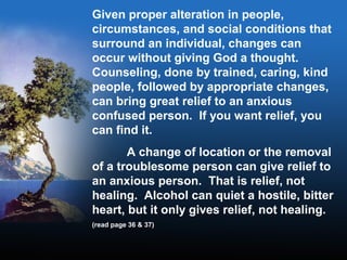 Given proper alteration in people,
circumstances, and social conditions that
surround an individual, changes can
occur without giving God a thought.
Counseling, done by trained, caring, kind
people, followed by appropriate changes,
can bring great relief to an anxious
confused person. If you want relief, you
can find it.
A change of location or the removal
of a troublesome person can give relief to
an anxious person. That is relief, not
healing. Alcohol can quiet a hostile, bitter
heart, but it only gives relief, not healing.
(read page 36 & 37)
 