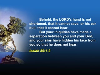 Behold, the LORD's hand is not
shortened, that it cannot save, or his ear
dull, that it cannot hear;
But your iniquities have made a
separation between you and your God,
and your sins have hidden his face from
you so that he does not hear.
Isaiah 59:1-2
 