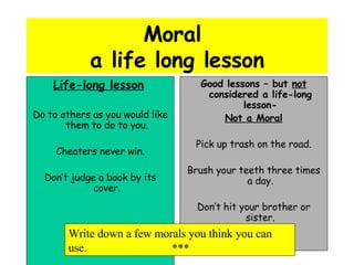 Moral  a life long lesson Life-long lesson   Do to others as you would like them to do to you. Cheaters never win. Don’t judge a book by its cover. Good lessons – but  not  considered a life-long lesson- Not a Moral Pick up trash on the road. Brush your teeth three times a day. Don’t hit your brother or sister. Write down a few morals you think you can use. *** 