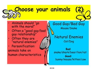 Choose your animals  (2) Animals should “go with the moral” Often a “good guy/bad guy relationship” Often they are “natural enemies” Personification:  animals take on  human characteristics Good Guy/Bad Guy Mouse/Snake Natural Enemies Cat/Dog Bad :  snake/shark/bear/lion/rat  Good :  bunny/mouse/kitten/cow *** 