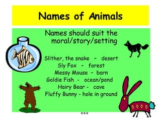 Names of Animals Names should suit the moral/story/setting Slither, the snake  –  desert Sly Fox  –  forest Messy Mouse  –  barn Goldie Fish  -  ocean/pond  Hairy Bear -  cave Fluffy Bunny - hole in ground *** 