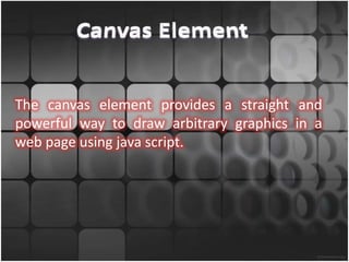 The canvas element provides a straight and
powerful way to draw arbitrary graphics in a
web page using java script.
 