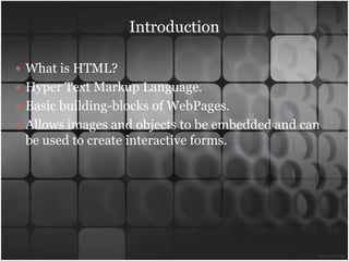 Introduction

 What is HTML?
 Hyper Text Markup Language.
 Basic building-blocks of WebPages.
 Allows images and objects to be embedded and can
 be used to create interactive forms.
 