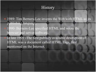 History

 1989: Tim Berners-Lee invents the Web with HTML as its
  publishing language.
 1990- Berners-Lee specified HTML and wrote the
  browser and server software.
 In late 1991 -The first publicly available description of
  HTML was a document called HTML Tags, first
  mentioned on the Internet.
 