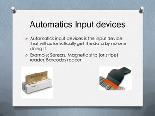 Automatics Input devices
O Automatics input devices is the input device
  that will automatically get the data by no one
  doing it.
O Example: Sensors, Magnetic strip (or stripe)
  reader, Barcodes reader.
 