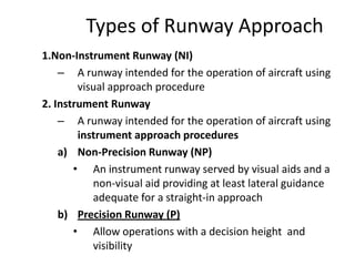 Types of Runway Approach
1.Non-Instrument Runway (NI)
– A runway intended for the operation of aircraft using
visual approach procedure
2. Instrument Runway
– A runway intended for the operation of aircraft using
instrument approach procedures
a) Non-Precision Runway (NP)
• An instrument runway served by visual aids and a
non-visual aid providing at least lateral guidance
adequate for a straight-in approach
b) Precision Runway (P)
• Allow operations with a decision height and
visibility
 