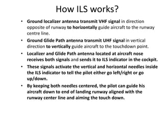 How ILS works?
• Ground localizer antenna transmit VHF signal in direction
opposite of runway to horizontally guide aircraft to the runway
centre line.
• Ground Glide Path antenna transmit UHF signal in vertical
direction to vertically guide aircraft to the touchdown point.
• Localizer and Glide Path antenna located at aircraft nose
receives both signals and sends it to ILS indicator in the cockpit.
• These signals activate the vertical and horizontal needles inside
the ILS indicator to tell the pilot either go left/right or go
up/down.
• By keeping both needles centered, the pilot can guide his
aircraft down to end of landing runway aligned with the
runway center line and aiming the touch down.
 