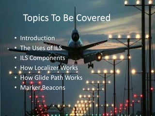 • Introduction
• The Uses of ILS
• ILS Components
• How Localizer Works
• How Glide Path Works
• Marker Beacons
Topics To Be Covered
 