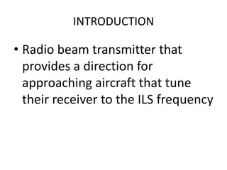 INTRODUCTION
• Radio beam transmitter that
provides a direction for
approaching aircraft that tune
their receiver to the ILS frequency
 