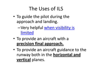 The Uses of ILS
• To guide the pilot during the
approach and landing.
–Very helpful when visibility is
limited
• To provide an aircraft with a
precision final approach.
• To provide an aircraft guidance to the
runway both in the horizontal and
vertical planes.
 