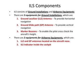 ILS Components
• ILS consists of Ground Installations and Airborne Equipments
• There are 3 equipments for Ground Installations, which are:
1. Ground Localizer (LLZ) Antenna – To provide horizontal
navigation
2. Ground Glide path (GP) Antenna – To provide vertical
navigation
3. Marker Beacons – To enable the pilot cross check the
aircraft’s height.
• There are 2 equipments for Airborne Equipments, which are:
1. LLZ and GP antennas located on the aircraft nose.
2. ILS indicator inside the cockpit
 