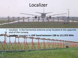 Localizer
• Localizer is the horizontal antenna array located at the opposite
end of the runway.
• Localizer operates in VHF band between 108 to 111.975 MHz
 