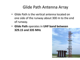 Glide Path Antenna Array
• Glide Path is the vertical antenna located on
one side of the runway about 300 m to the end
of runway.
• Glide Path operates in UHF band between
329.15 and 335 MHz
 