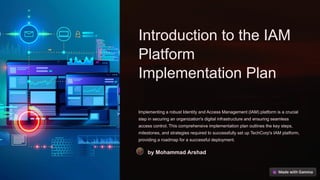 Introduction to the IAM
Platform
Implementation Plan
Implementing a robust Identity and Access Management (IAM) platform is a crucial
step in securing an organization's digital infrastructure and ensuring seamless
access control. This comprehensive implementation plan outlines the key steps,
milestones, and strategies required to successfully set up TechCorp's IAM platform,
providing a roadmap for a successful deployment.
by Mohammad Arshad
 