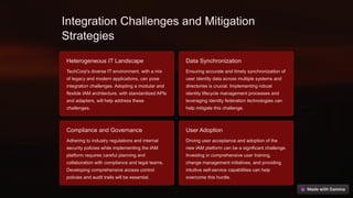 Integration Challenges and Mitigation
Strategies
Heterogeneous IT Landscape
TechCorp's diverse IT environment, with a mix
of legacy and modern applications, can pose
integration challenges. Adopting a modular and
flexible IAM architecture, with standardized APIs
and adapters, will help address these
challenges.
Data Synchronization
Ensuring accurate and timely synchronization of
user identity data across multiple systems and
directories is crucial. Implementing robust
identity lifecycle management processes and
leveraging identity federation technologies can
help mitigate this challenge.
Compliance and Governance
Adhering to industry regulations and internal
security policies while implementing the IAM
platform requires careful planning and
collaboration with compliance and legal teams.
Developing comprehensive access control
policies and audit trails will be essential.
User Adoption
Driving user acceptance and adoption of the
new IAM platform can be a significant challenge.
Investing in comprehensive user training,
change management initiatives, and providing
intuitive self-service capabilities can help
overcome this hurdle.
 