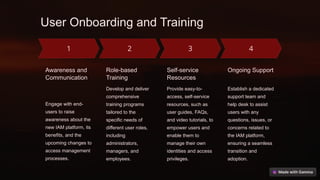 User Onboarding and Training
Awareness and
Communication
Engage with end-
users to raise
awareness about the
new IAM platform, its
benefits, and the
upcoming changes to
access management
processes.
Role-based
Training
Develop and deliver
comprehensive
training programs
tailored to the
specific needs of
different user roles,
including
administrators,
managers, and
employees.
Self-service
Resources
Provide easy-to-
access, self-service
resources, such as
user guides, FAQs,
and video tutorials, to
empower users and
enable them to
manage their own
identities and access
privileges.
Ongoing Support
Establish a dedicated
support team and
help desk to assist
users with any
questions, issues, or
concerns related to
the IAM platform,
ensuring a seamless
transition and
adoption.
 