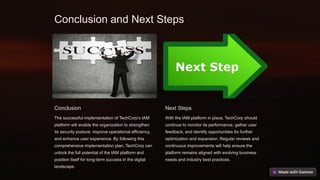 Conclusion and Next Steps
Conclusion
The successful implementation of TechCorp's IAM
platform will enable the organization to strengthen
its security posture, improve operational efficiency,
and enhance user experience. By following this
comprehensive implementation plan, TechCorp can
unlock the full potential of the IAM platform and
position itself for long-term success in the digital
landscape.
Next Steps
With the IAM platform in place, TechCorp should
continue to monitor its performance, gather user
feedback, and identify opportunities for further
optimization and expansion. Regular reviews and
continuous improvements will help ensure the
platform remains aligned with evolving business
needs and industry best practices.
 