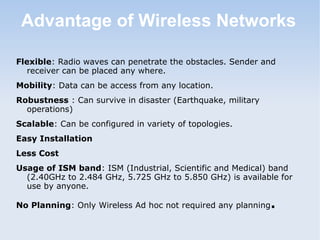 Advantage of Wireless Networks
Flexible: Radio waves can penetrate the obstacles. Sender and
receiver can be placed any where.
Mobility: Data can be access from any location.
Robustness : Can survive in disaster (Earthquake, military
operations)
Scalable: Can be configured in variety of topologies.
Easy Installation
Less Cost
Usage of ISM band: ISM (Industrial, Scientific and Medical) band
(2.40GHz to 2.484 GHz, 5.725 GHz to 5.850 GHz) is available for
use by anyone.
No Planning: Only Wireless Ad hoc not required any planning

.

 