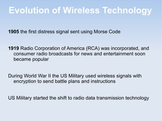 Evolution of Wireless Technology
1905 the first distress signal sent using Morse Code
1919 Radio Corporation of America (RCA) was incorporated, and
consumer radio broadcasts for news and entertainment soon
became popular
During World War II the US Military used wireless signals with
encryption to send battle plans and instructions
US Military started the shift to radio data transmission technology

 