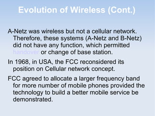 Evolution of Wireless (Cont.)
A-Netz was wireless but not a cellular network.
Therefore, these systems (A-Netz and B-Netz)
did not have any function, which permitted
handover or change of base station.
In 1968, in USA, the FCC reconsidered its
position on Cellular network concept.
FCC agreed to allocate a larger frequency band
for more number of mobile phones provided the
technology to build a better mobile service be
demonstrated.

 