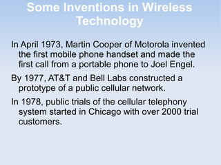 Some Inventions in Wireless
Technology
In April 1973, Martin Cooper of Motorola invented
the first mobile phone handset and made the
first call from a portable phone to Joel Engel.
By 1977, AT&T and Bell Labs constructed a
prototype of a public cellular network.
In 1978, public trials of the cellular telephony
system started in Chicago with over 2000 trial
customers.

 