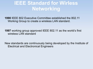 IEEE Standard for Wirless
Networking
1990 IEEE 802 Executive Committee established the 802.11
Working Group to create a wireless LAN standard.
1997 working group approved IEEE 802.11 as the world’s first
wireless LAN standard
New standards are continuously being developed by the Institute of
Electrical and Electronical Engineers

 