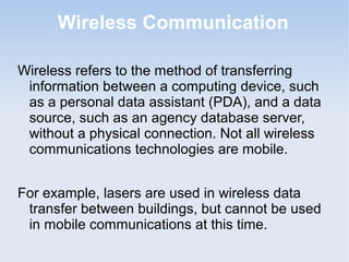 Wireless Communication
Wireless refers to the method of transferring
information between a computing device, such
as a personal data assistant (PDA), and a data
source, such as an agency database server,
without a physical connection. Not all wireless
communications technologies are mobile.
For example, lasers are used in wireless data
transfer between buildings, but cannot be used
in mobile communications at this time.

 