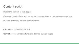 Content script
Run in the context of web pages
Can read details of the web pages the browser visits, or make changes to them
Multiple instance(1 per tab) per extension
Cannot call some chrome.* API
Cannot access variables/functions defined by web pages
 