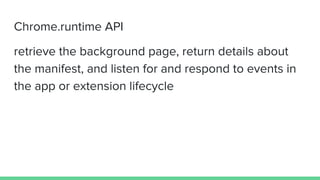 Chrome.runtime API
retrieve the background page, return details about
the manifest, and listen for and respond to events in
the app or extension lifecycle
 