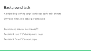 Background task
A single long-running script to manage some task or state
Only one instance is active per extension
Background page or event page??
Persistent: true // it’s background page
Persistent: false // it’s event page
 