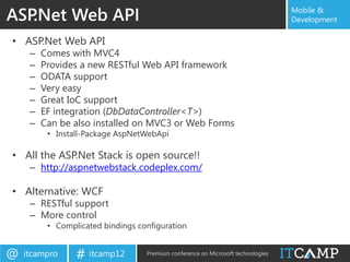 ASP.Net Web API                                                                   Mobile &
                                                                                  Development

• ASP.Net Web API
     –   Comes with MVC4
     –   Provides a new RESTful Web API framework
     –   ODATA support
     –   Very easy
     –   Great IoC support
     –   EF integration (DbDataController<T>)
     –   Can be also installed on MVC3 or Web Forms
          • Install-Package AspNetWebApi

• All the ASP.Net Stack is open source!!
     – http://aspnetwebstack.codeplex.com/

• Alternative: WCF
     – RESTful support
     – More control
          • Complicated bindings configuration


@   itcampro     # itcamp12        Premium conference on Microsoft technologies
 