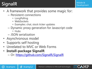 SignalR                                                                        Mobile &
                                                                               Development


• A framework that provides some magic for:
     – Persistent connections
         • LongPolling
         • WebSockets
         • Examples: chat, stock ticker updates
     – Dynamic proxy generation for Javascript code
         • Hubs
     – JSON serialization
•   Asynchronous model
•   Supports self hosting
•   Unrelated to MVC or Web Forms
•   Install-package SignalR
     – Or: https://github.com/SignalR/SignalR


@   itcampro   # itcamp12       Premium conference on Microsoft technologies
 