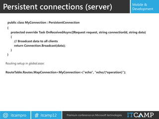 Persistent connections (server)                                                          Mobile &
                                                                                         Development


 public class MyConnection : PersistentConnection
 {
     protected override Task OnReceivedAsync(IRequest request, string connectionId, string data)
     {
       // Broadcast data to all clients
       return Connection.Broadcast(data);
     }
 }

Routing setup in global.asax:

RouteTable.Routes.MapConnection<MyConnection>("echo", "echo/{*operation}");




@    itcampro        # itcamp12           Premium conference on Microsoft technologies
 