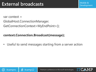 External broadcasts                                                        Mobile &
                                                                           Development




var context =
GlobalHost.ConnectionManager.
GetConnectionContext<MyEndPoint>();

context.Connection.Broadcast(message);

• Useful to send messages starting from a server action




@   itcampro   # itcamp12   Premium conference on Microsoft technologies
 