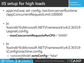 IIS setup for high loads                                 Mobile &
                                                         Development


• appcmd.exe set config /section:serverRuntime
  /appConcurrentRequestLimit:100000

• In
  %windir%Microsoft.NETFrameworkv4.0.30319
  aspnet.config
     – maxConcurrentRequestsPerCPU="20000”

• In
  %windir%Microsoft.NETFrameworkv4.0.30319
  Configmachine.config
     – <processModel autoConfig="false"
       requestQueueLimit="250000" /> technologies
@   itcampro   # itcamp12
                       Premium conference on Microsoft
 