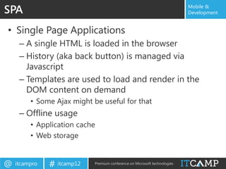 SPA                                                                        Mobile &
                                                                           Development


• Single Page Applications
     – A single HTML is loaded in the browser
     – History (aka back button) is managed via
       Javascript
     – Templates are used to load and render in the
       DOM content on demand
         • Some Ajax might be useful for that
     – Offline usage
         • Application cache
         • Web storage


@   itcampro   # itcamp12   Premium conference on Microsoft technologies
 