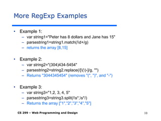 CS 299 – Web Programming and Design 10
More RegExp Examples
• Example 1:
– var string1="Peter has 8 dollars and Jane has 15"
– parsestring1=string1.match(/d+/g)
– returns the array [8,15]
• Example 2:
– var string2="(304)434-5454"
– parsestring2=string2.replace(/[()-]/g, "")
– Returns "3044345454" (removes "(", ")", and "-")
• Example 3:
– var string3="1,2, 3, 4, 5"
– parsestring3=string3.split(/s*,s*/)
– Returns the array ["1","2","3","4","5"]
 