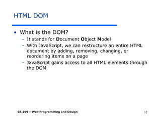 CS 299 – Web Programming and Design 12
HTML DOM
• What is the DOM?
– It stands for Document Object Model
– With JavaScript, we can restructure an entire HTML
document by adding, removing, changing, or
reordering items on a page
– JavaScript gains access to all HTML elements through
the DOM
 