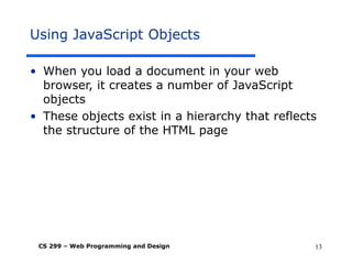 CS 299 – Web Programming and Design 13
Using JavaScript Objects
• When you load a document in your web
browser, it creates a number of JavaScript
objects
• These objects exist in a hierarchy that reflects
the structure of the HTML page
 