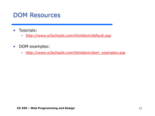 CS 299 – Web Programming and Design 15
DOM Resources
• Tutorials:
– http://www.w3schools.com/htmldom/default.asp
• DOM examples:
– http://www.w3schools.com/htmldom/dom_examples.asp
 