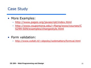 CS 299 – Web Programming and Design 18
Case Study
• More Examples:
– http://www.pages.org/javascript/index.html
– http://www.csupomona.edu/~ftang/www/courses/C
S299-S09/examples/changestyle.html
• Form validation:
– http://www.xs4all.nl/~sbpoley/webmatters/formval.html
 