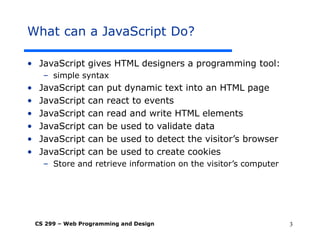 CS 299 – Web Programming and Design 3
What can a JavaScript Do?
• JavaScript gives HTML designers a programming tool:
– simple syntax
• JavaScript can put dynamic text into an HTML page
• JavaScript can react to events
• JavaScript can read and write HTML elements
• JavaScript can be used to validate data
• JavaScript can be used to detect the visitor’s browser
• JavaScript can be used to create cookies
– Store and retrieve information on the visitor’s computer
 