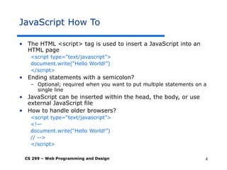 CS 299 – Web Programming and Design 4
JavaScript How To
• The HTML <script> tag is used to insert a JavaScript into an
HTML page
<script type=“text/javascript”>
document.write(“Hello World!”)
</script>
• Ending statements with a semicolon?
– Optional; required when you want to put multiple statements on a
single line
• JavaScript can be inserted within the head, the body, or use
external JavaScript file
• How to handle older browsers?
<script type=“text/javascript”>
<!—
document.write(“Hello World!”)
// -->
</script>
 