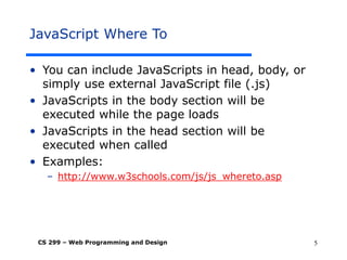 CS 299 – Web Programming and Design 5
JavaScript Where To
• You can include JavaScripts in head, body, or
simply use external JavaScript file (.js)
• JavaScripts in the body section will be
executed while the page loads
• JavaScripts in the head section will be
executed when called
• Examples:
– http://www.w3schools.com/js/js_whereto.asp
 