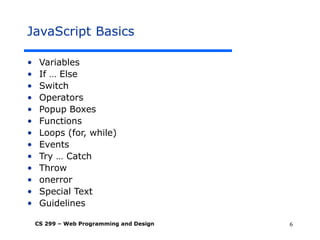 CS 299 – Web Programming and Design 6
JavaScript Basics
• Variables
• If … Else
• Switch
• Operators
• Popup Boxes
• Functions
• Loops (for, while)
• Events
• Try … Catch
• Throw
• onerror
• Special Text
• Guidelines
 