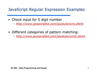 CS 299 – Web Programming and Design 9
JavaScript Regular Expression Examples
• Check input for 5 digit number
– http://www.javascriptkit.com/javatutors/re.shtml
• Different categories of pattern matching:
– http://www.javascriptkit.com/javatutors/re2.shtml
 