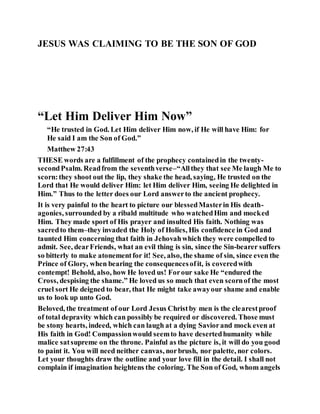 JESUS WAS CLAIMING TO BE THE SON OF GOD
“Let Him Deliver Him Now”
“He trusted in God. Let Him deliver Him now, if He will have Him: for
He said I am the Son of God.”
Matthew 27:43
THESE words are a fulfillment of the prophecy containedin the twenty-
secondPsalm. Readfrom the seventhverse–“Allthey that see Me laugh Me to
scorn:they shoot out the lip, they shake the head, saying, He trusted on the
Lord that He would deliver Him: let Him deliver Him, seeing He delighted in
Him.” Thus to the letter does our Lord answerto the ancient prophecy.
It is very painful to the heart to picture our blessedMasterin His death-
agonies, surrounded by a ribald multitude who watchedHim and mocked
Him. They made sport of His prayer and insulted His faith. Nothing was
sacredto them–they invaded the Holy of Holies, His confidence in God and
taunted Him concerning that faith in Jehovahwhich they were compelled to
admit. See, dearFriends, what an evil thing is sin, since the Sin-bearer suffers
so bitterly to make atonementfor it! See, also, the shame of sin, since even the
Prince of Glory, when bearing the consequencesofit, is coveredwith
contempt! Behold, also, how He loved us! Forour sake He “endured the
Cross, despising the shame.” He loved us so much that even scornof the most
cruel sort He deigned to bear, that He might take awayour shame and enable
us to look up unto God.
Beloved, the treatment of our Lord Jesus Christby men is the clearestproof
of total depravity which can possibly be required or discovered. Those must
be stony hearts, indeed, which can laugh at a dying Saviorand mock even at
His faith in God! Compassionwould seemto have desertedhumanity while
malice satsupreme on the throne. Painful as the picture is, it will do you good
to paint it. You will need neither canvas, norbrush, nor palette, nor colors.
Let your thoughts draw the outline and your love fill in the detail. I shall not
complain if imagination heightens the coloring. The Son of God, whom angels
 